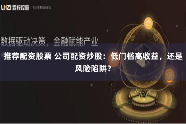 推荐配资股票 公司配资炒股：低门槛高收益，还是风险陷阱？